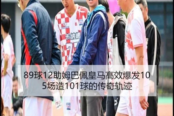 89球12助姆巴佩皇马高效爆发105场造101球的传奇轨迹