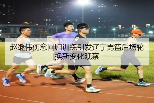 赵继伟伤愈回归训练引发辽宁男篮后场轮换新变化观察